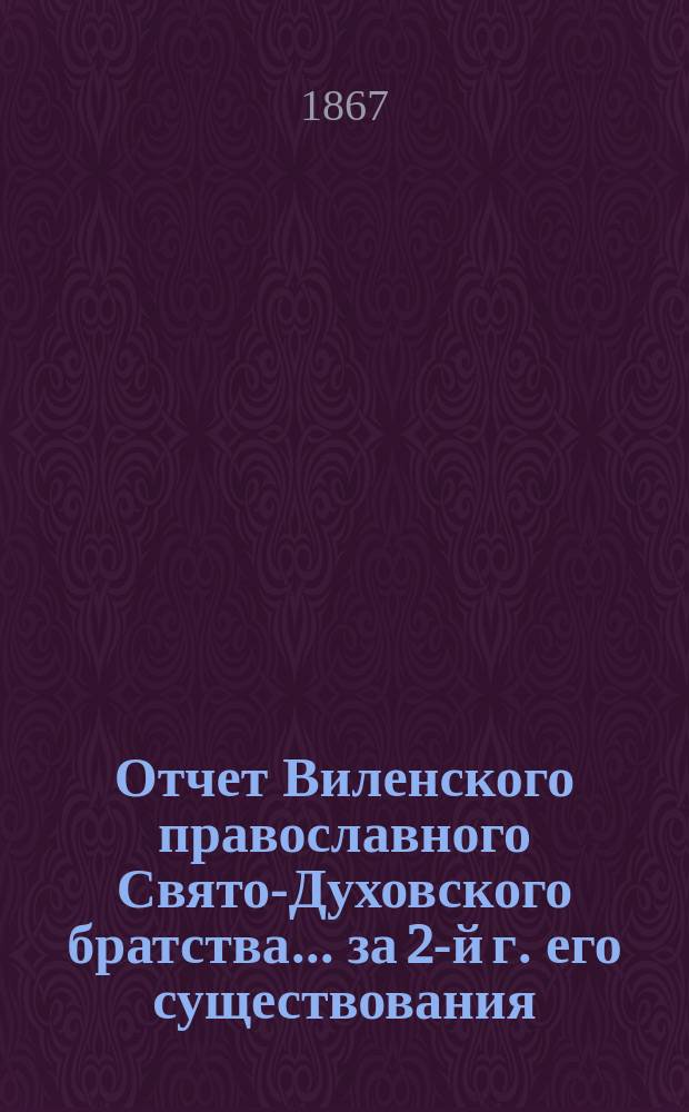 Отчет Виленского православного Свято-Духовского братства... ... за 2-й г. его существования; с 6-го авг. 1866 г. по 6-е авг. 1867 г.