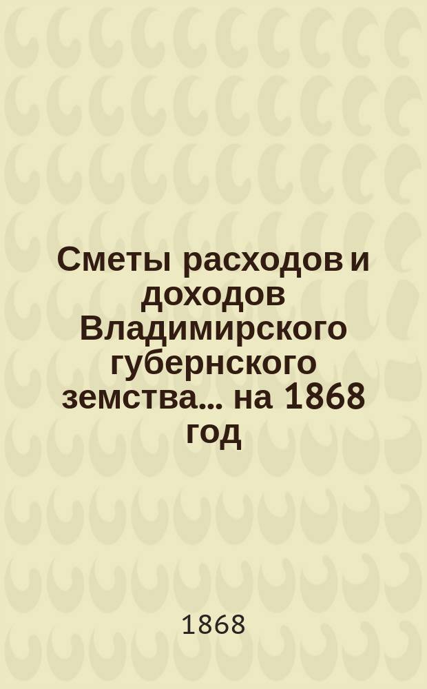 [Сметы расходов и доходов Владимирского губернского земства]... ... на 1868 год