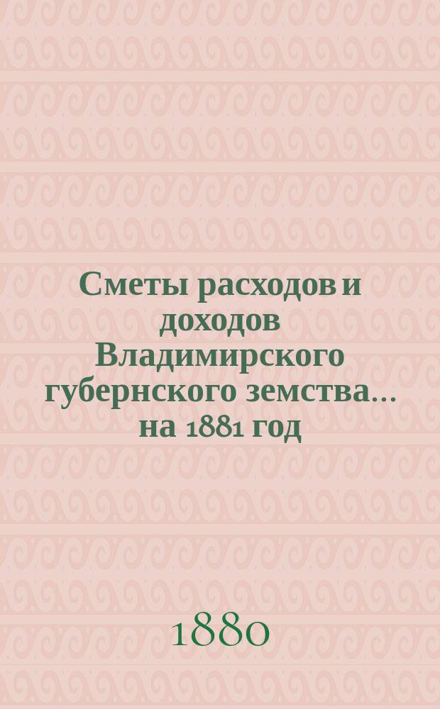 [Сметы расходов и доходов Владимирского губернского земства]... ... на 1881 год