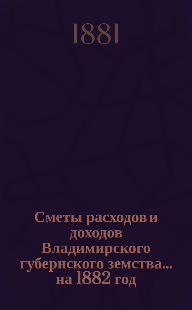 [Сметы расходов и доходов Владимирского губернского земства]... ... на 1882 год