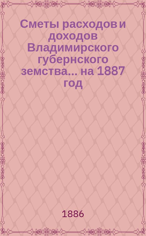 [Сметы расходов и доходов Владимирского губернского земства]... ... на 1887 год