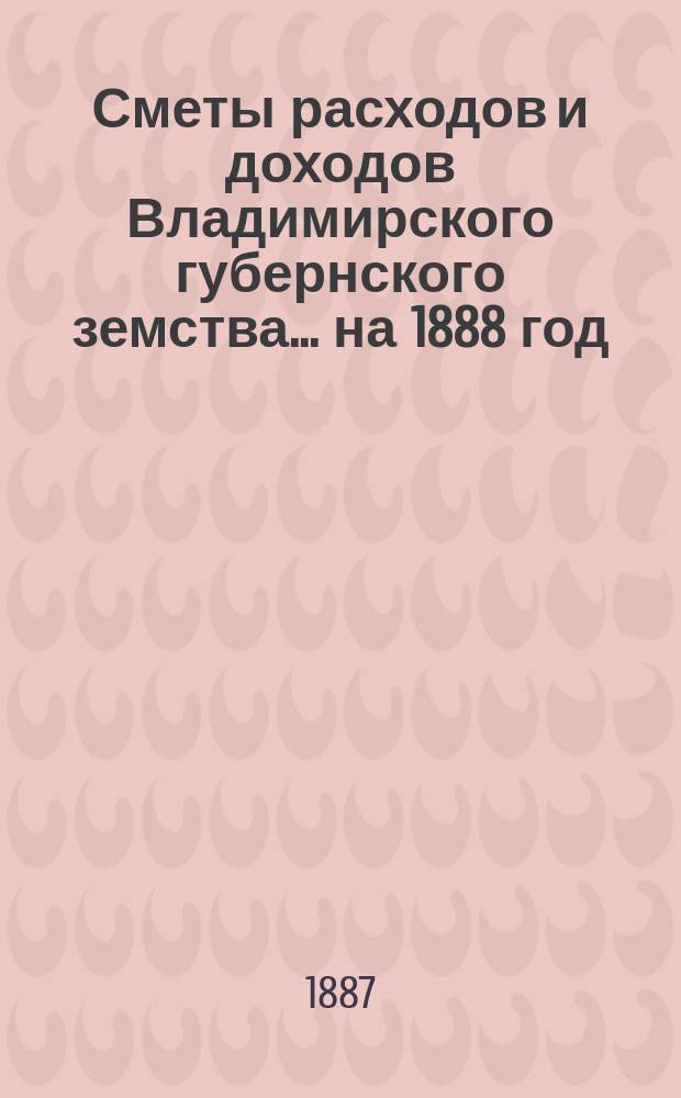 [Сметы расходов и доходов Владимирского губернского земства]... ... на 1888 год