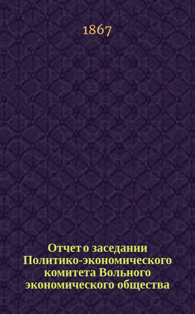Отчет о заседании Политико-экономического комитета Вольного экономического общества... ... 27 октября [1867 г.