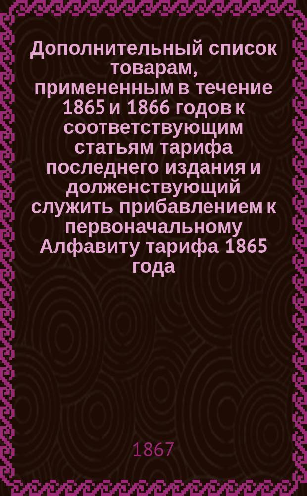 Дополнительный список товарам, примененным в течение 1865 и 1866 годов к соответствующим статьям тарифа последнего издания и долженствующий служить прибавлением к первоначальному Алфавиту тарифа 1865 года