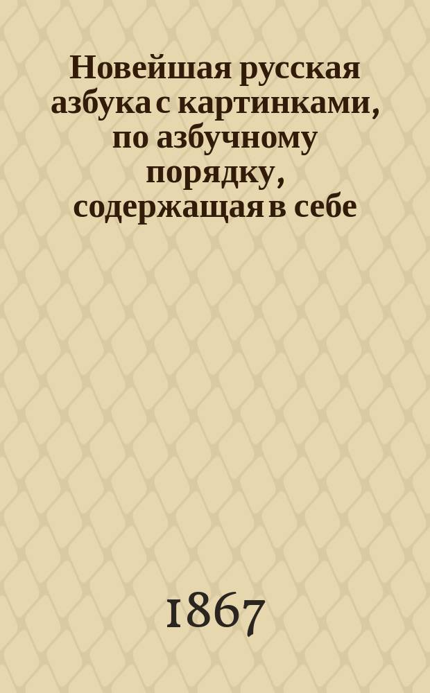 Новейшая русская азбука с картинками, по азбучному порядку, содержащая в себе: начальные правила чтения, молитвы, символ веры, заповеди и таблицу умножения