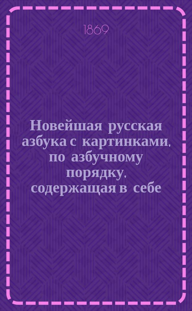 Новейшая русская азбука с картинками, по азбучному порядку, содержащая в себе: начальные правила чтения, молитвы, символ веры, заповеди и таблицу умножения