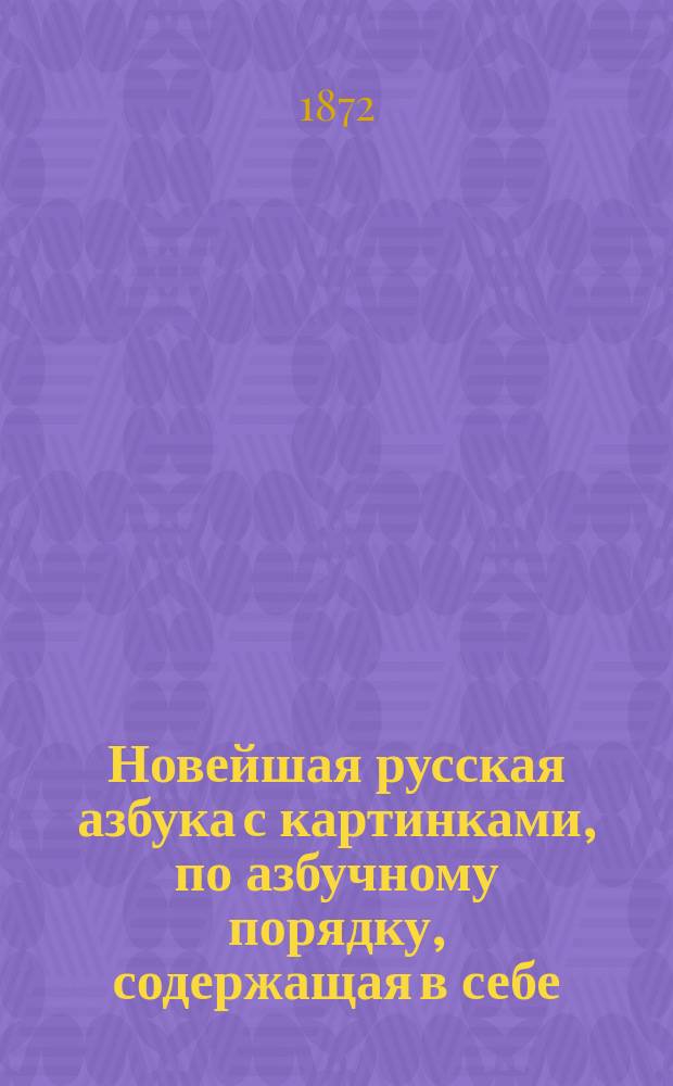Новейшая русская азбука с картинками, по азбучному порядку, содержащая в себе: начальные правила чтения, молитвы, символ веры, заповеди и таблицу умножения