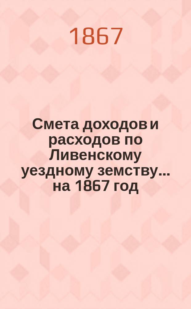 [Смета доходов и расходов по Ливенскому уездному земству. ... на 1867 год