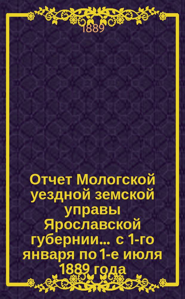 Отчет Мологской уездной земской управы Ярославской губернии... ... с 1-го января по 1-е июля 1889 года
