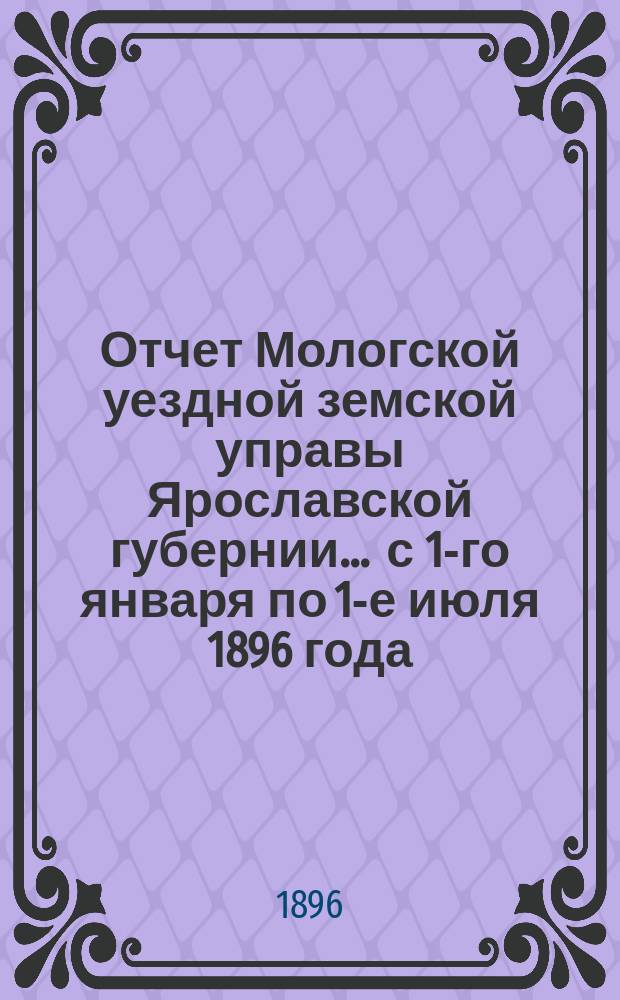 Отчет Мологской уездной земской управы Ярославской губернии... ... с 1-го января по 1-е июля 1896 года