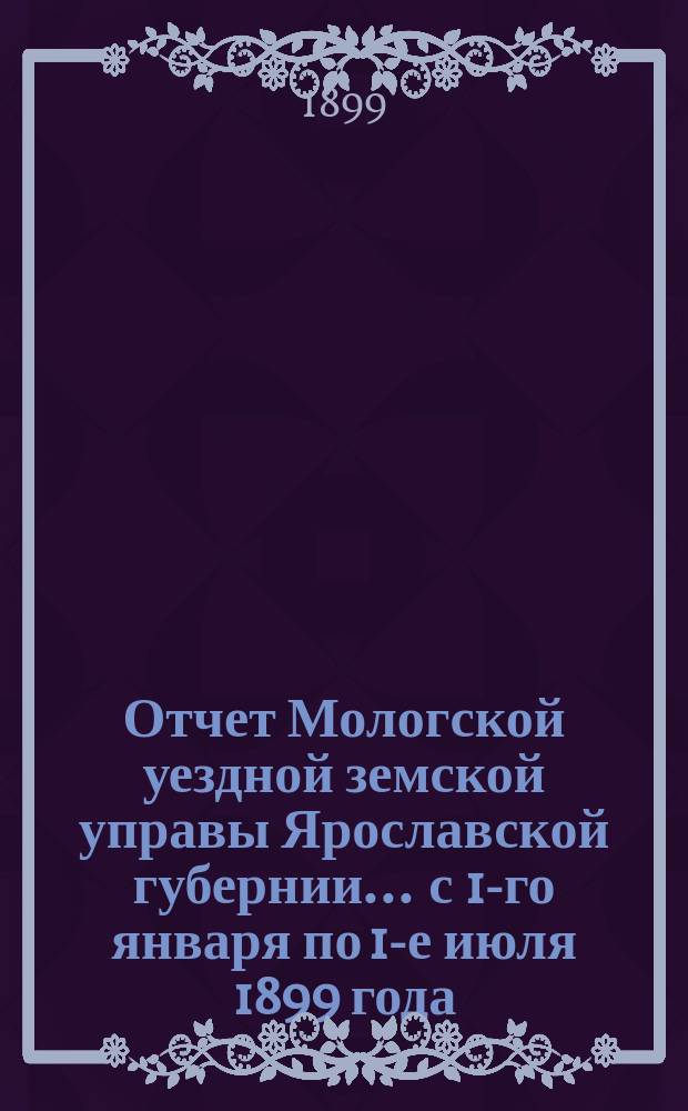 Отчет Мологской уездной земской управы Ярославской губернии... ... с 1-го января по 1-е июля 1899 года