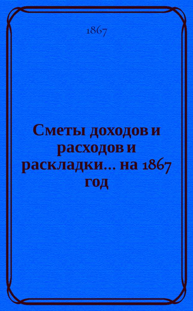 [Сметы доходов и расходов и раскладки.... ... на 1867 год