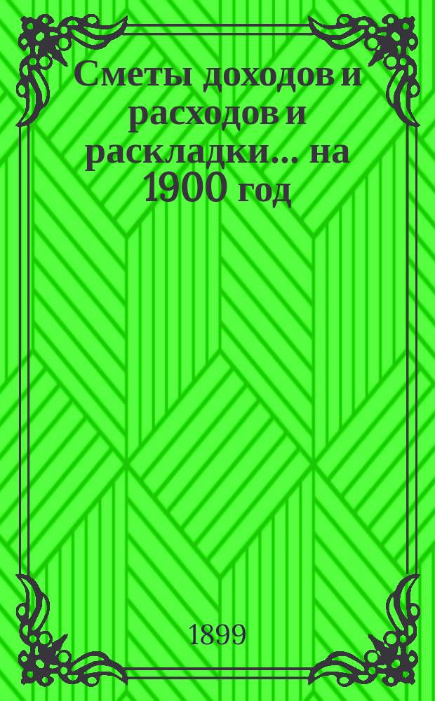 [Сметы доходов и расходов и раскладки.... ... на 1900 год