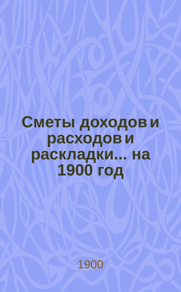 [Сметы доходов и расходов и раскладки.... ... на 1900 год