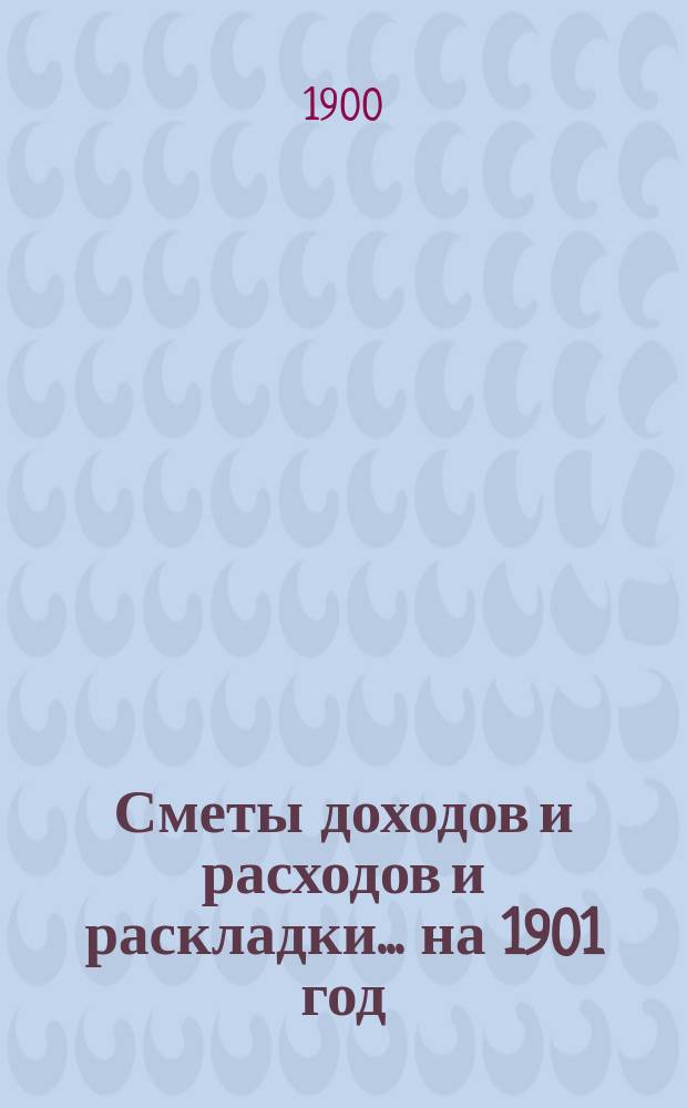 [Сметы доходов и расходов и раскладки.... ... на 1901 год