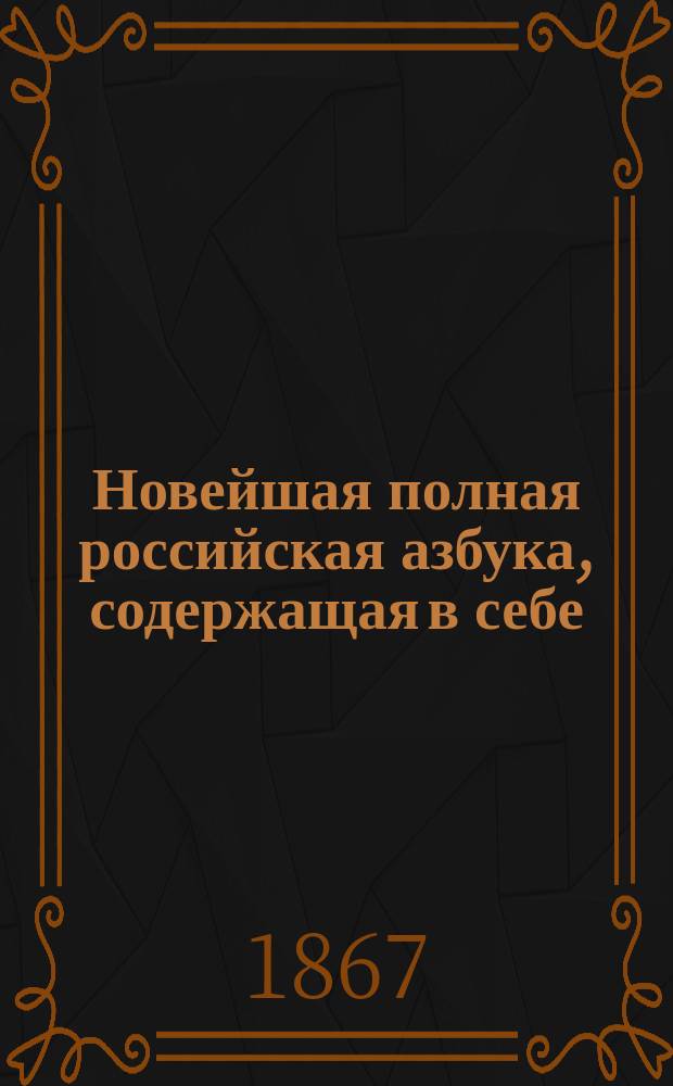 Новейшая полная российская азбука, содержащая в себе: молитвы, заповеди, священную историю, нравоучительные басни, начертание римских и арабских цифр и таблицу умножения