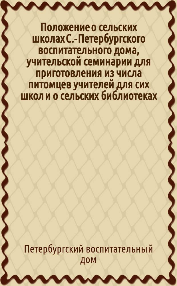 Положение о сельских школах С.-Петербургского воспитательного дома, учительской семинарии для приготовления из числа питомцев учителей для сих школ и о сельских библиотеках : Утв. 7/19 июня 1867 г