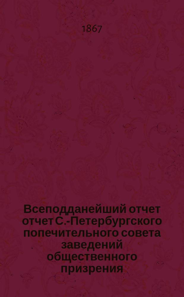Всеподданейший отчет отчет С.-Петербургского попечительного совета заведений общественного призрения... ... за 1868 год : ... за 1868 год. Представлен государю имп. 22-го апреля 1869 года