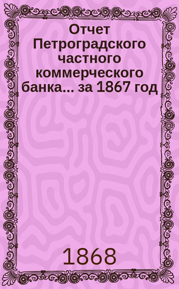 Отчет Петроградского частного коммерческого банка... ... за 1867 год : Читанный в общем собрании акционеров 25 апр. 1868 г.