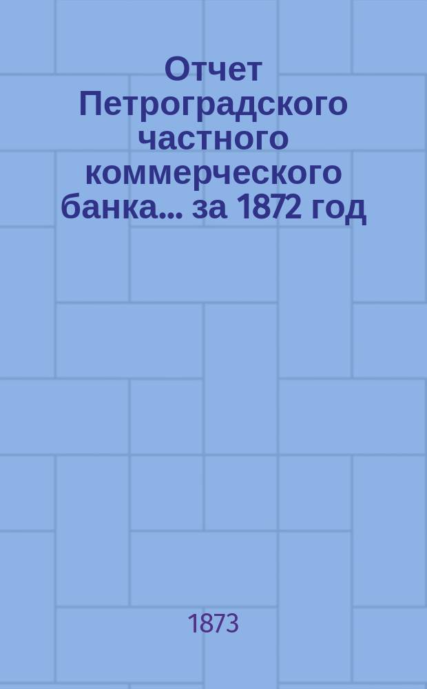 Отчет Петроградского частного коммерческого банка... ... за 1872 год : Читанный в общем собрании акционеров 26 апр. 1873 г.