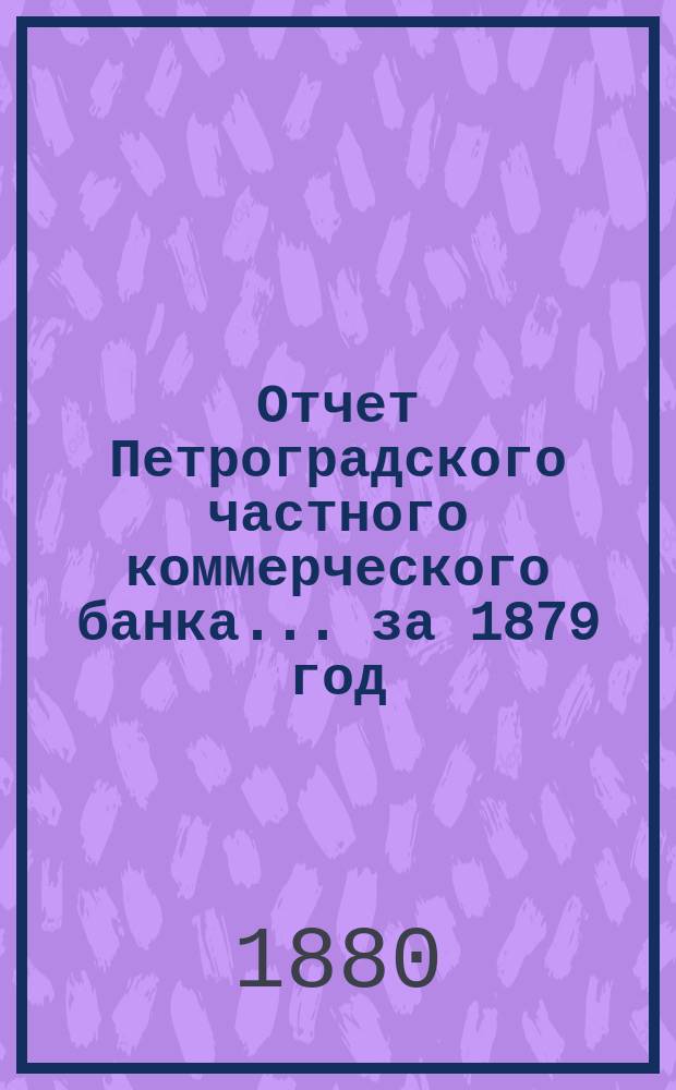 Отчет Петроградского частного коммерческого банка... ... за 1879 год : Читанный в Общем собрании акционеров 28 апр. 1880 г.