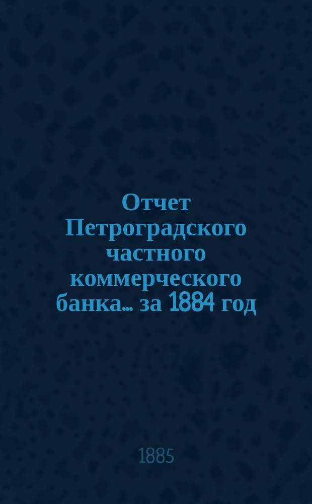 Отчет Петроградского частного коммерческого банка... ... за 1884 год : Представленный в Общем собрании акционеров 18 апр. 1885 г.