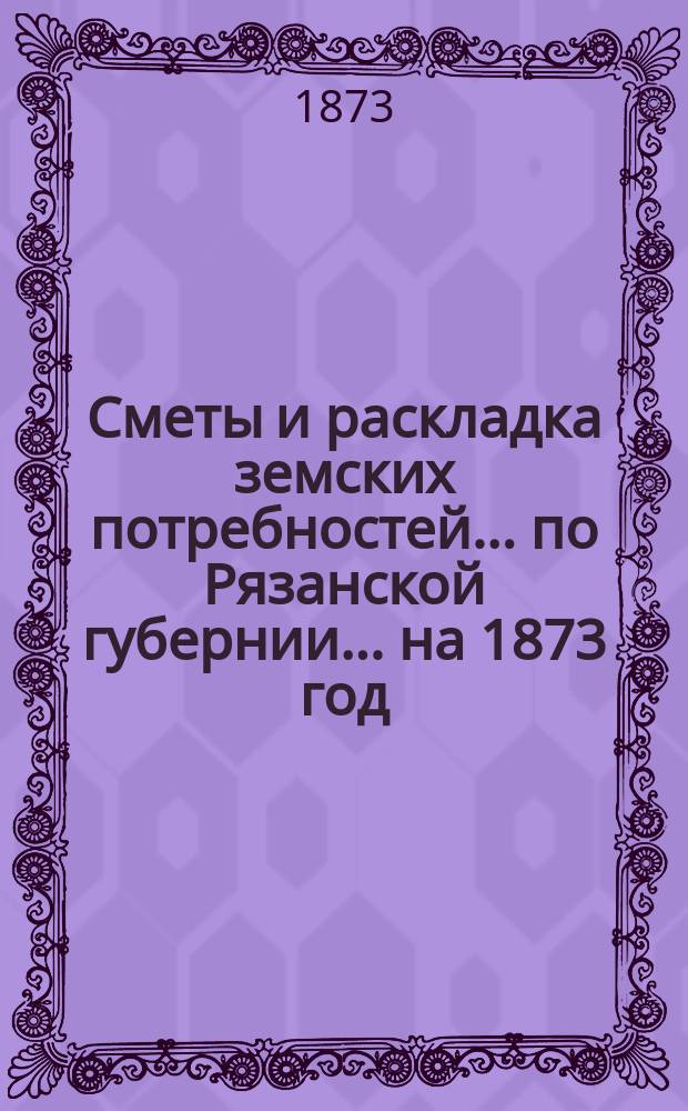 Сметы и раскладка земских потребностей... по Рязанской губернии. ... на 1873 год