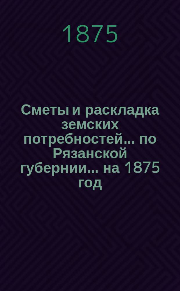 Сметы и раскладка земских потребностей... по Рязанской губернии. ... на 1875 год