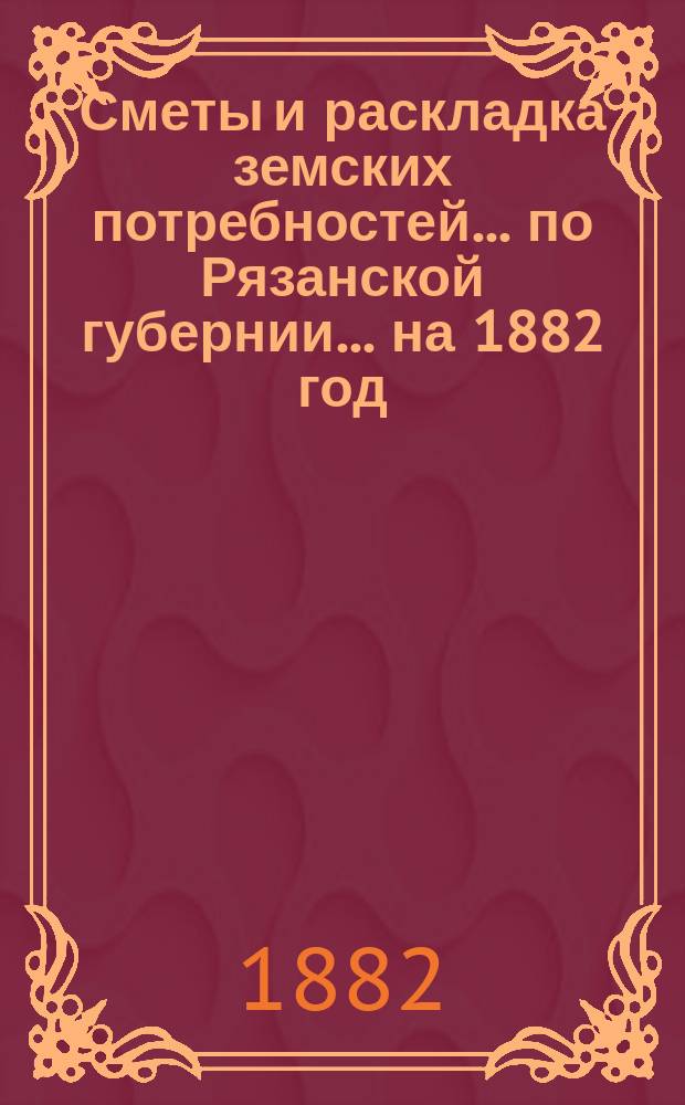 Сметы и раскладка земских потребностей... по Рязанской губернии. ... на 1882 год