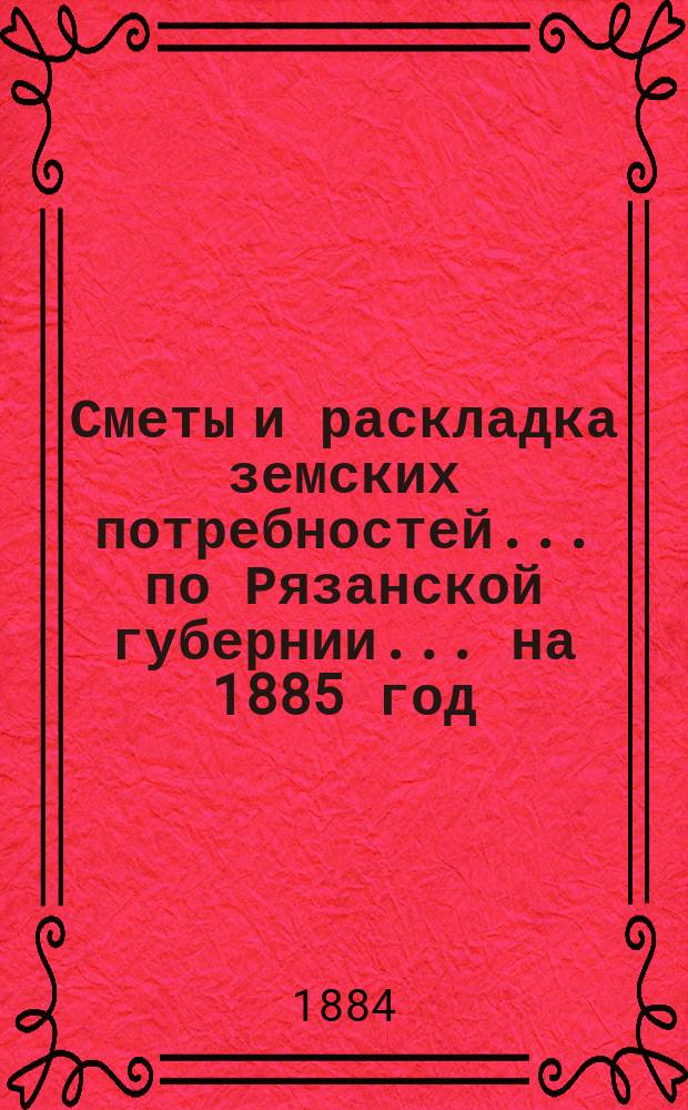 Сметы и раскладка земских потребностей... по Рязанской губернии. ... на 1885 год