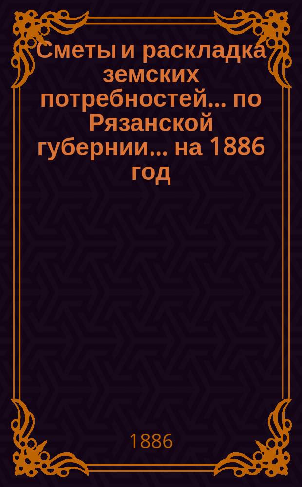 Сметы и раскладка земских потребностей... по Рязанской губернии. ... на 1886 год