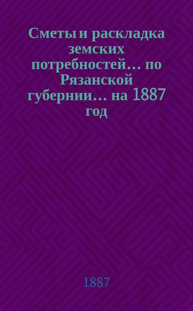 Сметы и раскладка земских потребностей... по Рязанской губернии. ... на 1887 год