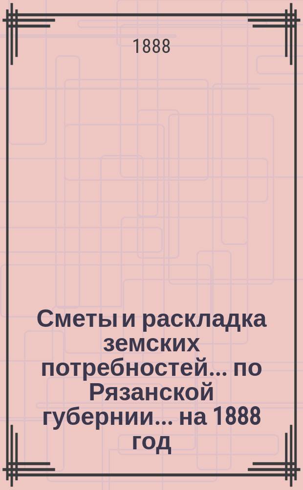 Сметы и раскладка земских потребностей... по Рязанской губернии. ... на 1888 год