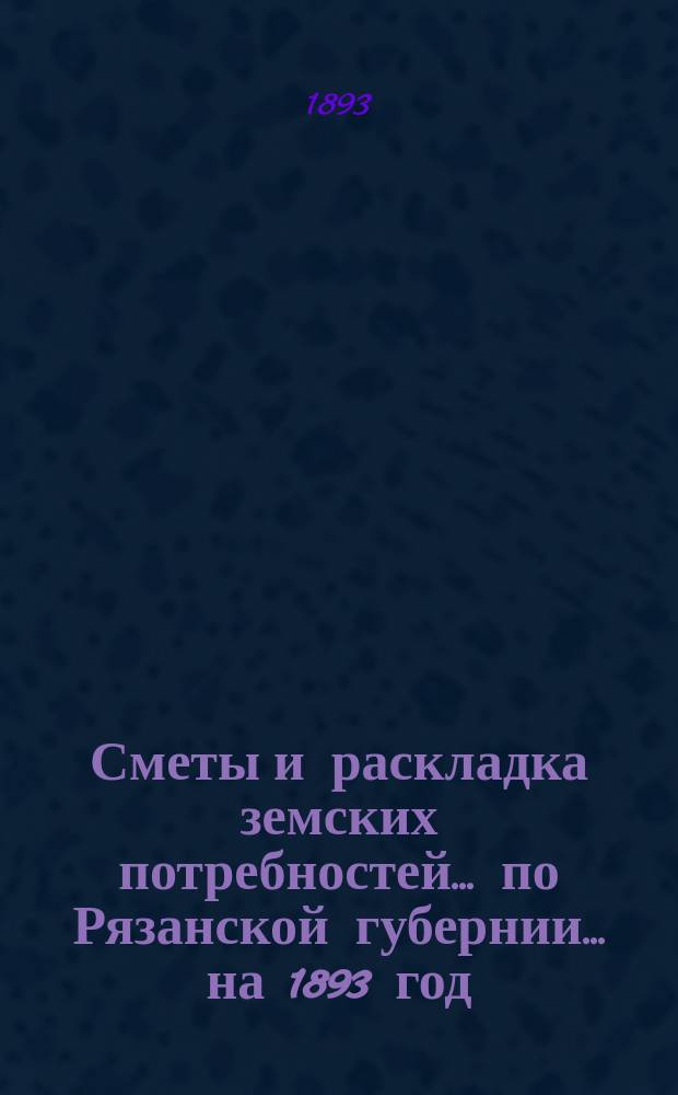 Сметы и раскладка земских потребностей... по Рязанской губернии. ... на 1893 год