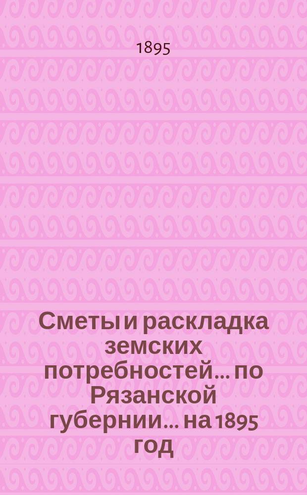 Сметы и раскладка земских потребностей... по Рязанской губернии. ... на 1895 год