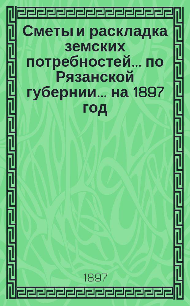 Сметы и раскладка земских потребностей... по Рязанской губернии. ... на 1897 год
