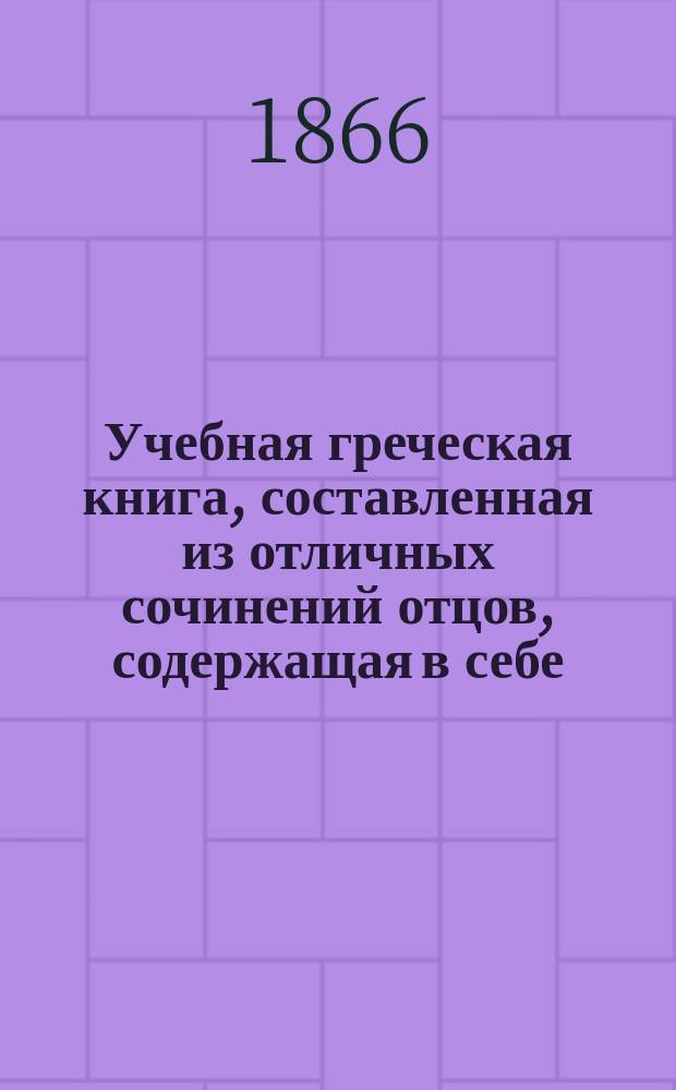 Учебная греческая книга, составленная из отличных сочинений отцов, содержащая в себе: 1. Защищения. 2. Учение умозрительное. 3. Учение деятельное. 4. Поучения
