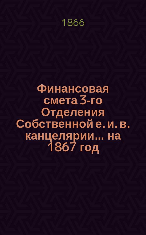 Финансовая смета 3-го Отделения Собственной е. и. в. канцелярии... на 1867 год