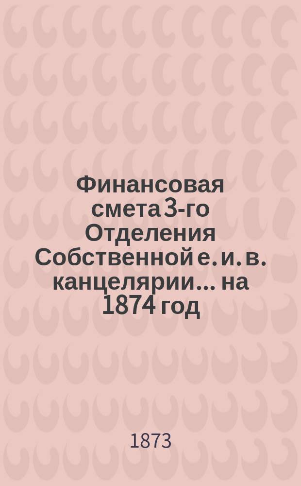 Финансовая смета 3-го Отделения Собственной е. и. в. канцелярии... на 1874 год