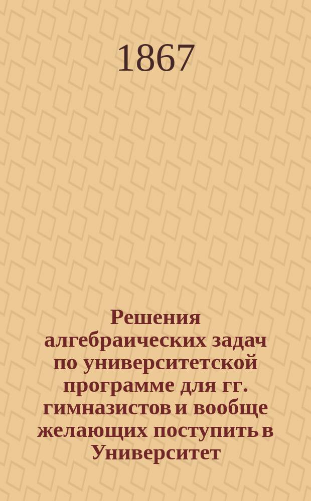 Решения алгебраических задач по университетской программе для гг. гимназистов и вообще желающих поступить в Университет