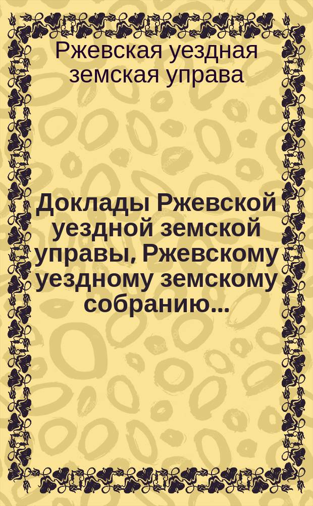 Доклады Ржевской уездной земской управы, Ржевскому уездному земскому собранию...