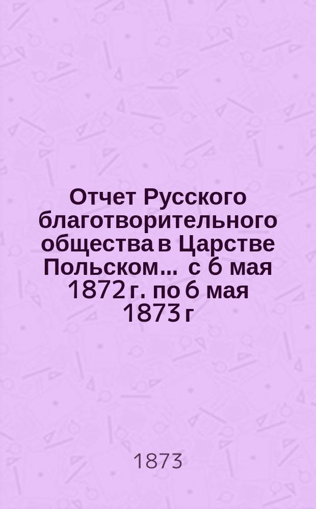 Отчет Русского благотворительного общества в Царстве Польском... ... с 6 мая 1872 г. по 6 мая 1873 г.
