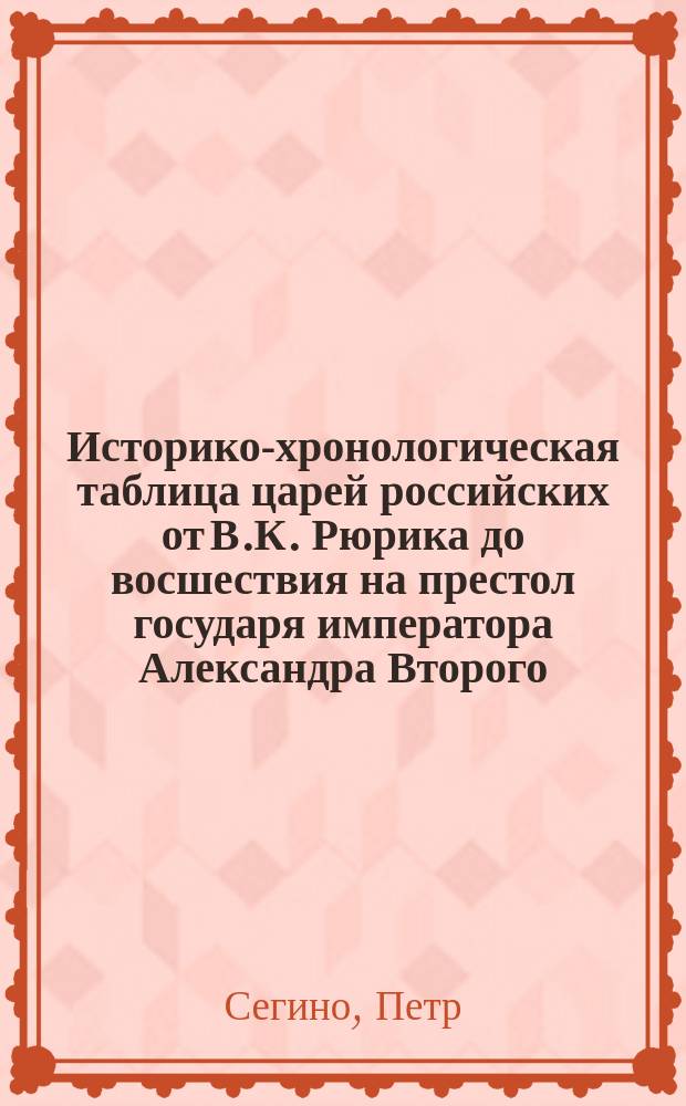 Историко-хронологическая таблица царей российских [от В.К. Рюрика до восшествия на престол государя императора Александра Второго : Всем любителям отечественной истории посвящает Петр Сегино