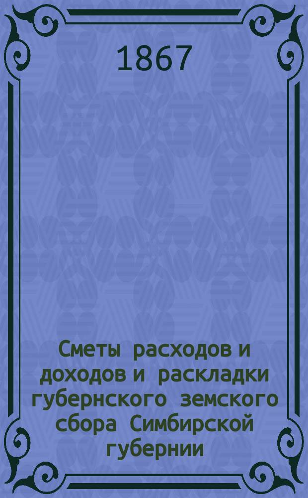 [Сметы расходов и доходов и раскладки губернского земского сбора Симбирской губернии... ... на 1867 год