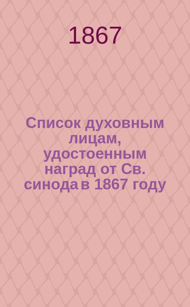 Список духовным лицам, удостоенным наград от Св. синода в 1867 году; Список духовным лицам, всемилостливейше сопричисленным в 3-й день февраля 1867 года к ордену св. Анны 3-й степени; Список духовным лицам, удостоенным в 14 день мая 1867 г. всемилостивейших наград за службу по духовному ведомству; Список духовным лицам, удостоенным в 14 день мая 1867 г. всемилостивейших наград за службу по военному и гражданскому ведомствам