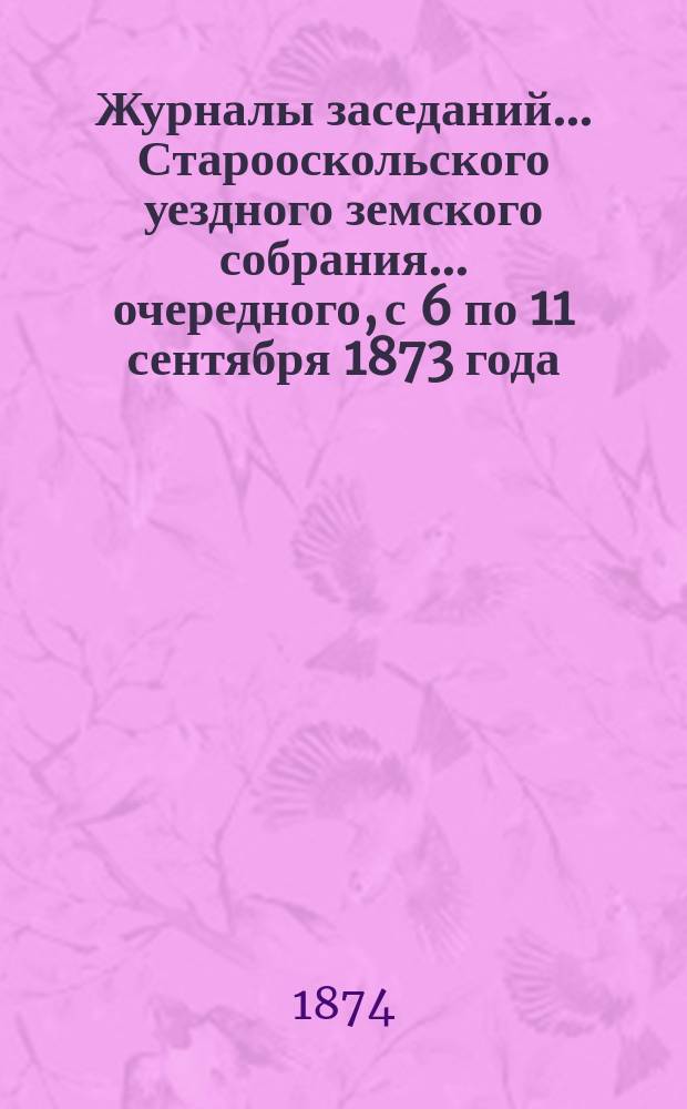 Журналы заседаний... Старооскольского уездного земского собрания... очередного, с 6 по 11 сентября 1873 года