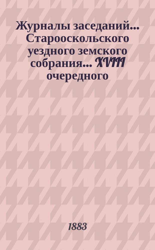 Журналы заседаний... Старооскольского уездного земского собрания... XVIII очередного : XVIII очередного, с 5 по 12 октября 1882 года