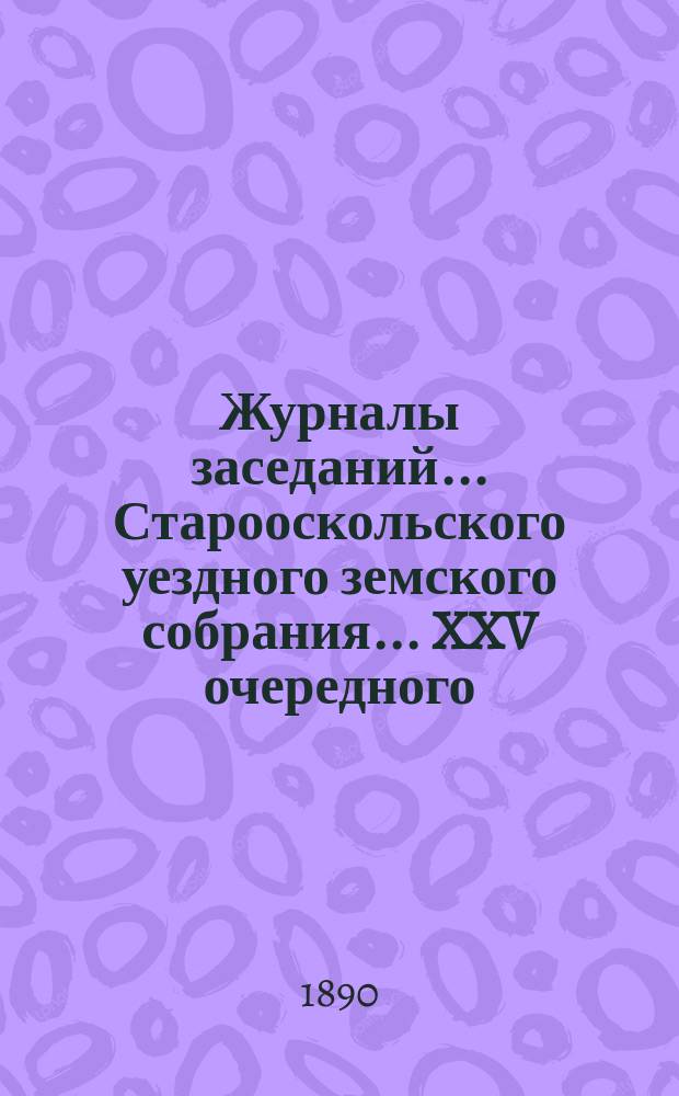 Журналы заседаний... Старооскольского уездного земского собрания... XXV очередного : XXV очередного, с 20-го по 28 сентября 1899 года и экстренного 30-го ноября 1889 года