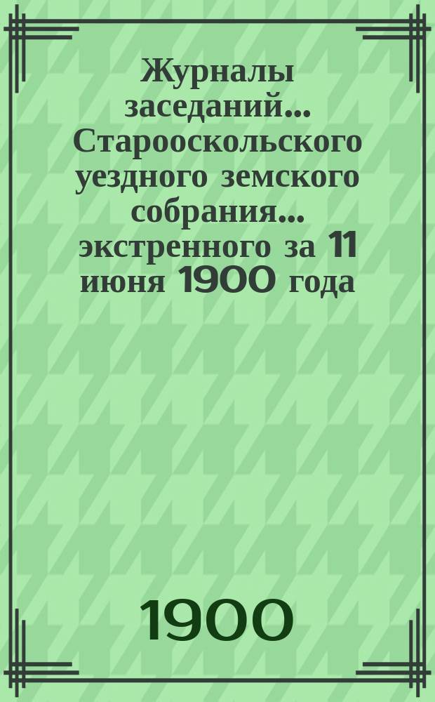 Журналы заседаний... Старооскольского уездного земского собрания... экстренного за 11 июня 1900 года