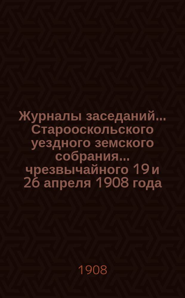 Журналы заседаний... Старооскольского уездного земского собрания... чрезвычайного 19 и 26 апреля 1908 года